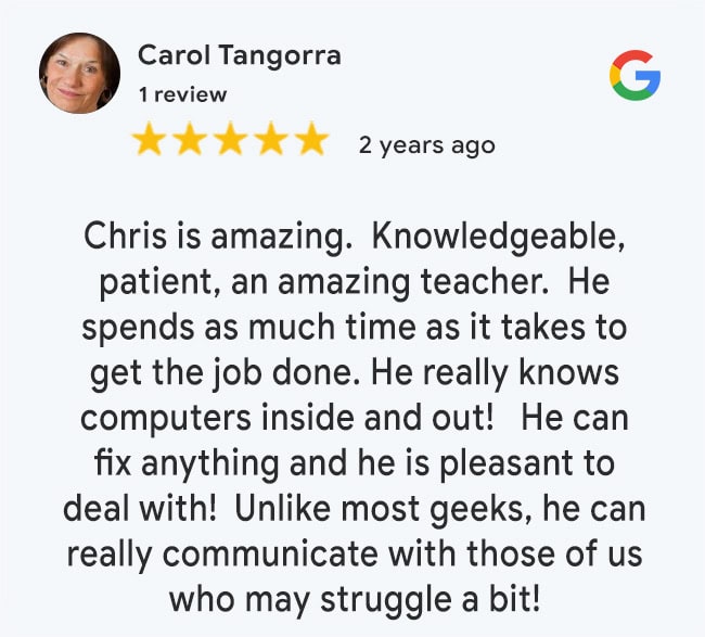5 Star Google Review: Chris is amazing. Knowledgeable, patient, an amazing teacher. He spends as much time as it takes to get the job done. He really knows computers inside and out! He can fix anything and he is pleasant to deal with! Unlike most geeks, he can really communicate with those of us who may struggle a bit!