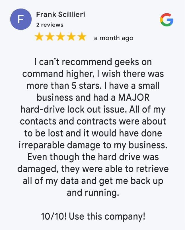 5 Star Google Review: I can’t recommend geeks on command higher, I wish there was more than 5 stars. I have a small business and had a MAJOR hard-drive lock out issue. All of my contacts and contracts were about to be lost and it would have done irreparable damage to my business. Even though the hard drive was damaged, they were able to retrieve all of my data and get me back up and running. 10/10! Use this company!