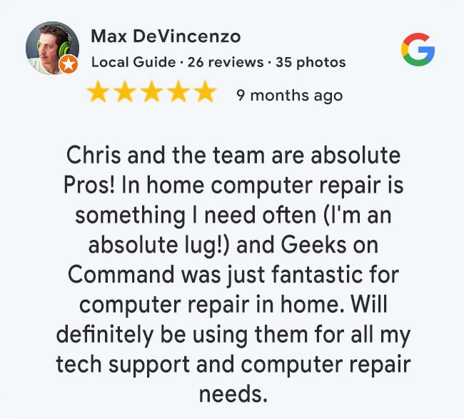 5 Star Google Review: Chris and the team are absolute Pros! In home computer repair is something I need often (I'm an absolute lug!) and Geeks on Command was just fantastic for computer repair in home. Will definitely be using them for all my tech support and computer repair needs.