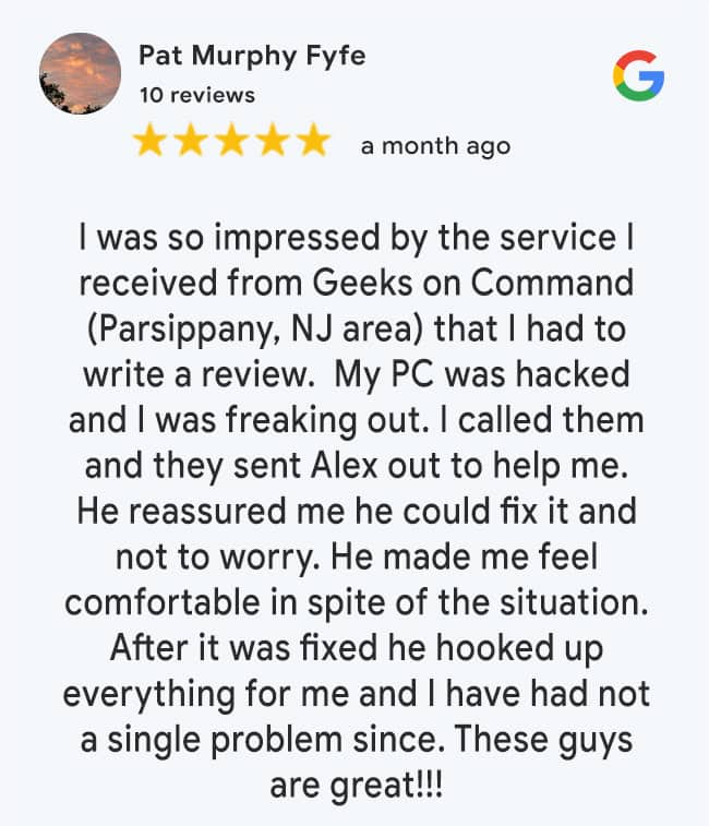 5 Star Google Review: I was so impressed by the service I received from Geeks on Command (Parsippany, NJ area) that I had to write a review. My PC was hacked and I was freaking out. I called them and they sent Alex out to help me. He reassured me he could fix it and not to worry. He made me feel comfortable in spite of the situation. After it was fixed he hooked up everything for me and I have had not a single problem since. These guys are great!!!
