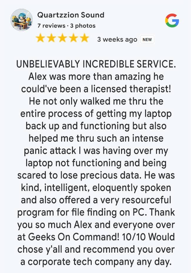 5 Star Google Review: UNBELIEVABLY INCREDIBLE SERVICE. Alex was more than amazing he could've been a licensed therapist! He not only walked me thru the entire process of getting my laptop back up and functioning but also helped me thru such an intense panic attack I was having over my laptop not functioning and being scared to lose precious data. He was kind, intelligent, eloquently spoken and also offered a very resourceful program for file finding on PC. Thank you so much Alex and everyone over at Geeks On Command! 10/10 Would chose y'all and recommend you over a corporate tech company any day.