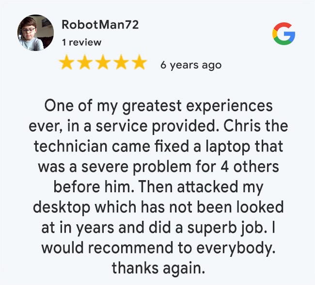 5 Star Google Review: One of my greatest experiences ever, in a service provided. Chris the technician came fixed a laptop that was a severe problem for 4 others before him. Then attacked my desktop which has not been looked at in years and did a superb job. I would recommend to everybody. thanks again.