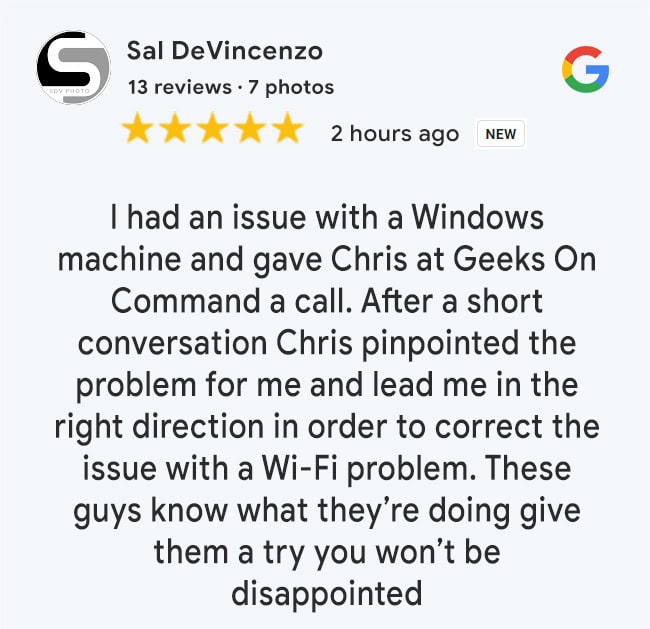 5 Star Google Review: I had an issue with a Windows machine and gave Chris at Geeks On Command a call. After a short conversation Chris pinpointed the problem for me and lead me in the right direction in order to correct the issue with a Wi-Fi problem. These guys know what they’re doing give them a try you won’t be disappointed