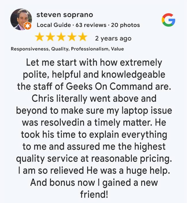 5 Star Google Review: Let me start with how extremely polite, helpful and knowledgeable the staff of Geeks On Command are. Chris literally went above and beyond to make sure my laptop issue was resolvedin a timely matter. He took his time to explain everything to me and assured me the highest quality service at reasonable pricing. I am so relieved He was a huge help. And bonus now I gained a new friend!